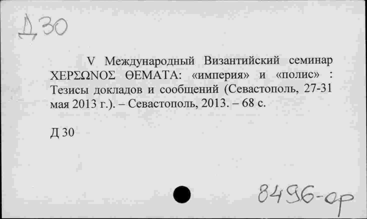 ﻿дзо
V Международный Византийский семинар XEPSQNOS 0EMATA: «империя» и «полис» : Тезисы докладов и сообщений (Севастополь, 27-31 мая 2013 г.). - Севастополь, 2013. - 68 с.
ДЗО